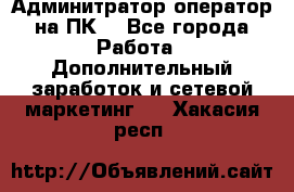 Админитратор-оператор на ПК  - Все города Работа » Дополнительный заработок и сетевой маркетинг   . Хакасия респ.